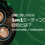 苦痛に感じがちな1on1ミーティングの目的とは？その目的を理解して有意義な時間にしよう！