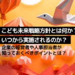 こども未来戦略方針とは何か？いつから実施されるのか？企業の経営者や人事担当者が知っておくべきポイントとは？