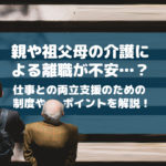親や祖父母の介護による離職が不安…？仕事との両立支援のための制度やポイントを解説！
