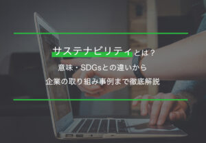 サステナビリティとは？意味・SDGsとの違いから企業の取り組み事例まで徹底解説
