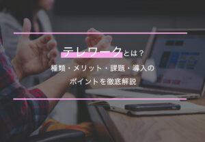 テレワークとは？種類・メリット・課題・導入のポイントを徹底解説