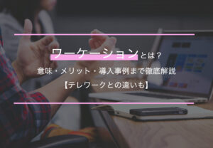 ワーケーションとは？意味・メリット・導入事例まで徹底解説【テレワークとの違いも】