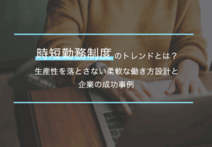 時短勤務制度のトレンドとは？生産性を落とさない柔軟な働き方設計と企業の成功事例