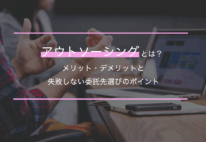 アウトソーシングとは？メリット・デメリットと失敗しない委託先選びのポイント