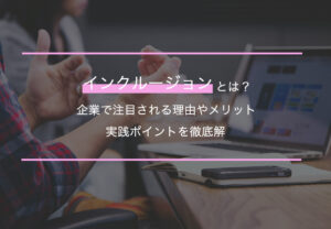 インクルージョンとは？企業で注目される理由やメリット・実践ポイントを徹底解説