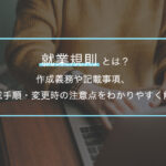 就業規則は会社の“取扱説明書”？作成義務・記載事項・変更のポイントを解説